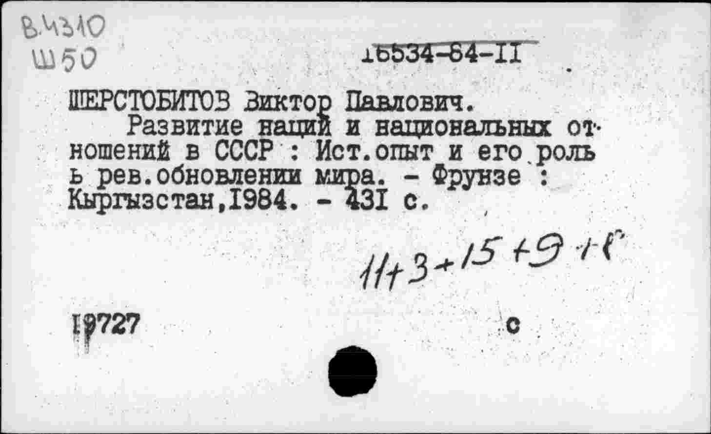 ﻿ц) 5 О	16534-:Б4-11
ШЕРСТОБИТОВ Виктор Павлович.
Развитие нации и национальных отношений в СССР : Ист.опыт и его роль ь рев.обновлении мира. - Фрунзе : Кыргазстан,1984. - 431 с.
1|727
О